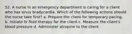 52. A nurse in an emergency department is caring for a client who has sinus bradycardia. Which of the following actions should the nurse take first? a. Prepare the client for temporary pacing. b. Initiate IV fluid therapy for the client c. Measure the client's blood pressure d. Administer atropine to the client