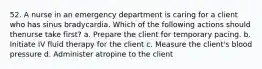 52. A nurse in an emergency department is caring for a client who has sinus bradycardia. Which of the following actions should thenurse take first? a. Prepare the client for temporary pacing. b. Initiate IV fluid therapy for the client c. Measure the client's blood pressure d. Administer atropine to the client