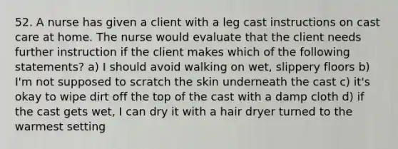 52. A nurse has given a client with a leg cast instructions on cast care at home. The nurse would evaluate that the client needs further instruction if the client makes which of the following statements? a) I should avoid walking on wet, slippery floors b) I'm not supposed to scratch the skin underneath the cast c) it's okay to wipe dirt off the top of the cast with a damp cloth d) if the cast gets wet, I can dry it with a hair dryer turned to the warmest setting