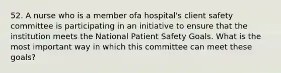 52. A nurse who is a member ofa hospital's client safety committee is participating in an initiative to ensure that the institution meets the National Patient Safety Goals. What is the most important way in which this committee can meet these goals?