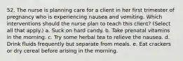 52. The nurse is planning care for a client in her first trimester of pregnancy who is experiencing nausea and vomiting. Which interventions should the nurse plan to teach this client? (Select all that apply.) a. Suck on hard candy. b. Take prenatal vitamins in the morning. c. Try some herbal tea to relieve the nausea. d. Drink fluids frequently but separate from meals. e. Eat crackers or dry cereal before arising in the morning.