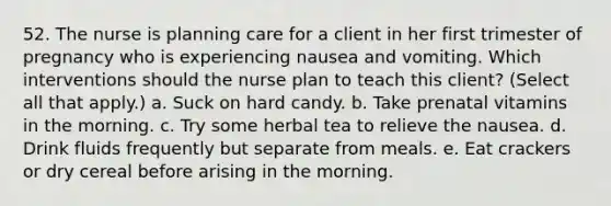 52. The nurse is planning care for a client in her first trimester of pregnancy who is experiencing nausea and vomiting. Which interventions should the nurse plan to teach this client? (Select all that apply.) a. Suck on hard candy. b. Take prenatal vitamins in the morning. c. Try some herbal tea to relieve the nausea. d. Drink fluids frequently but separate from meals. e. Eat crackers or dry cereal before arising in the morning.