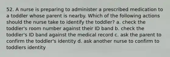 52. A nurse is preparing to administer a prescribed medication to a toddler whose parent is nearby. Which of the following actions should the nurse take to identify the toddler? a. check the toddler's room number against their ID band b. check the toddler's ID band against the medical record c. ask the parent to confirm the toddler's identity d. ask another nurse to confirm to toddlers identity