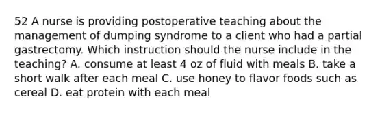 52 A nurse is providing postoperative teaching about the management of dumping syndrome to a client who had a partial gastrectomy. Which instruction should the nurse include in the teaching? A. consume at least 4 oz of fluid with meals B. take a short walk after each meal C. use honey to flavor foods such as cereal D. eat protein with each meal