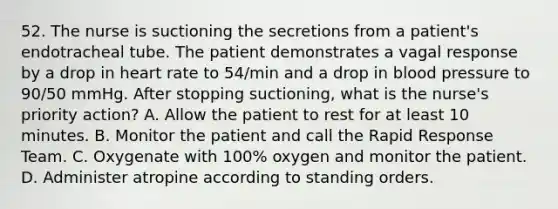 52. The nurse is suctioning the secretions from a patient's endotracheal tube. The patient demonstrates a vagal response by a drop in heart rate to 54/min and a drop in blood pressure to 90/50 mmHg. After stopping suctioning, what is the nurse's priority action? A. Allow the patient to rest for at least 10 minutes. B. Monitor the patient and call the Rapid Response Team. C. Oxygenate with 100% oxygen and monitor the patient. D. Administer atropine according to standing orders.