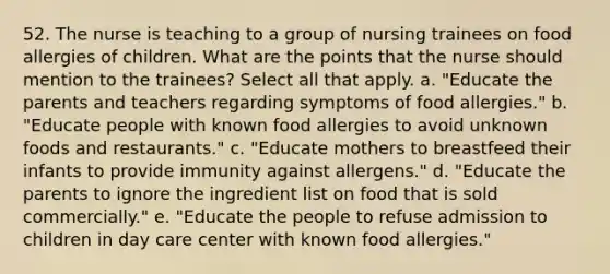 52. The nurse is teaching to a group of nursing trainees on food allergies of children. What are the points that the nurse should mention to the trainees? Select all that apply. a. "Educate the parents and teachers regarding symptoms of food allergies." b. "Educate people with known food allergies to avoid unknown foods and restaurants." c. "Educate mothers to breastfeed their infants to provide immunity against allergens." d. "Educate the parents to ignore the ingredient list on food that is sold commercially." e. "Educate the people to refuse admission to children in day care center with known food allergies."