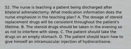 52. The nurse is teaching a patient being discharged after bilateral adrenalectomy. What medication information does the nurse emphasize in the teaching plan? A. The dosage of steroid replacement drugs will be consistent throughout the patient's lifetime. B. The steroid drugs should be taken in the evening so as not to interfere with sleep. C. The patient should take the drugs on an empty stomach. D. The patient should learn how to give himself an intramuscular injection of hydrocortisone.