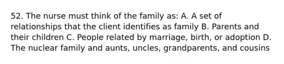 52. The nurse must think of the family as: A. A set of relationships that the client identifies as family B. Parents and their children C. People related by marriage, birth, or adoption D. The nuclear family and aunts, uncles, grandparents, and cousins