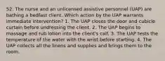 52. The nurse and an unlicensed assistive personnel (UAP) are bathing a bedfast client. Which action by the UAP warrants immediate intervention? 1. The UAP closes the door and cubicle curtain before undressing the client. 2. The UAP begins to massage and rub lotion into the client's calf. 3. The UAP tests the temperature of the water with the wrist before starting. 4. The UAP collects all the linens and supplies and brings them to the room.