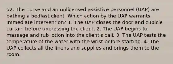 52. The nurse and an unlicensed assistive personnel (UAP) are bathing a bedfast client. Which action by the UAP warrants immediate intervention? 1. The UAP closes the door and cubicle curtain before undressing the client. 2. The UAP begins to massage and rub lotion into the client's calf. 3. The UAP tests the temperature of the water with the wrist before starting. 4. The UAP collects all the linens and supplies and brings them to the room.