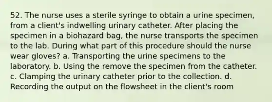 52. The nurse uses a sterile syringe to obtain a urine specimen, from a client's indwelling urinary catheter. After placing the specimen in a biohazard bag, the nurse transports the specimen to the lab. During what part of this procedure should the nurse wear gloves? a. Transporting the urine specimens to the laboratory. b. Using the remove the specimen from the catheter. c. Clamping the urinary catheter prior to the collection. d. Recording the output on the flowsheet in the client's room