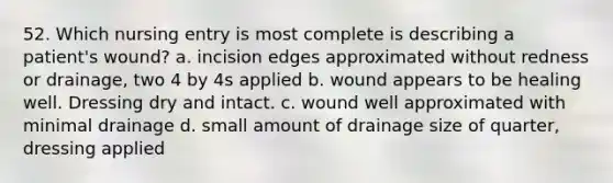 52. Which nursing entry is most complete is describing a patient's wound? a. incision edges approximated without redness or drainage, two 4 by 4s applied b. wound appears to be healing well. Dressing dry and intact. c. wound well approximated with minimal drainage d. small amount of drainage size of quarter, dressing applied