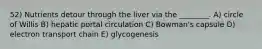 52) Nutrients detour through the liver via the ________. A) circle of Willis B) hepatic portal circulation C) Bowman's capsule D) electron transport chain E) glycogenesis