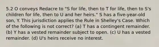 5.2 O conveys Redacre to "S for life, then to T for life, then to S's children for life, then to U and her heirs." S has a five-year-old son, Y. This jurisdiction applies the Rule in Shelley's Case. Which of the following is not correct? (a) T has a contingent remainder. (b) Y has a vested remainder subject to open. (c) U has a vested remainder. (d) U's heirs receive no interest.