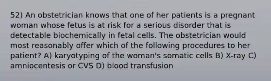 52) An obstetrician knows that one of her patients is a pregnant woman whose fetus is at risk for a serious disorder that is detectable biochemically in fetal cells. The obstetrician would most reasonably offer which of the following procedures to her patient? A) karyotyping of the woman's somatic cells B) X-ray C) amniocentesis or CVS D) blood transfusion