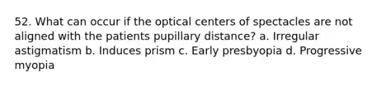 52. What can occur if the optical centers of spectacles are not aligned with the patients pupillary distance? a. Irregular astigmatism b. Induces prism c. Early presbyopia d. Progressive myopia