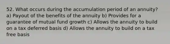 52. What occurs during the accumulation period of an annuity? a) Payout of the benefits of the annuity b) Provides for a guarantee of mutual fund growth c) Allows the annuity to build on a tax deferred basis d) Allows the annuity to build on a tax free basis