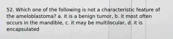 52. Which one of the following is not a characteristic feature of the ameloblastoma? a. it is a benign tumor, b. it most often occurs in the mandible, c. it may be multilocular, d. it is encapsulated