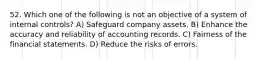 52. Which one of the following is not an objective of a system of internal controls? A) Safeguard company assets. B) Enhance the accuracy and reliability of accounting records. C) Fairness of the financial statements. D) Reduce the risks of errors.