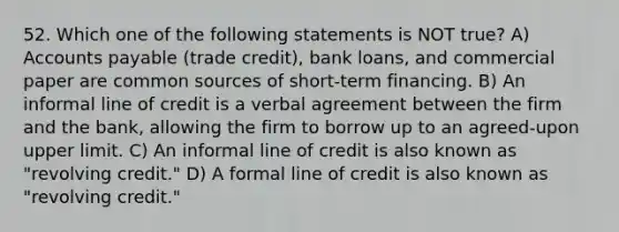 52. Which one of the following statements is NOT true? A) Accounts payable (trade credit), bank loans, and commercial paper are common sources of short-term financing. B) An informal line of credit is a verbal agreement between the firm and the bank, allowing the firm to borrow up to an agreed-upon upper limit. C) An informal line of credit is also known as "revolving credit." D) A formal line of credit is also known as "revolving credit."