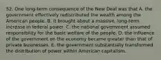 52. One long-term consequence of the New Deal was that A. the government effectively redistributed the wealth among the American people. B. it brought about a massive, long-term increase in federal power. C. the national government assumed responsibility for the basic welfare of the people. D. the influence of the government on the economy became greater than that of private businesses. E. the government substantially transformed the distribution of power within American capitalism.