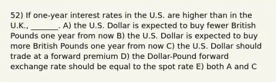 52) If one-year interest rates in the U.S. are higher than in the U.K., _______. A) the U.S. Dollar is expected to buy fewer British Pounds one year from now B) the U.S. Dollar is expected to buy more British Pounds one year from now C) the U.S. Dollar should trade at a forward premium D) the Dollar-Pound forward exchange rate should be equal to the spot rate E) both A and C