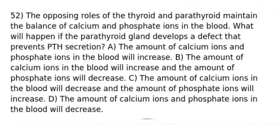 52) The opposing roles of the thyroid and parathyroid maintain the balance of calcium and phosphate ions in the blood. What will happen if the parathyroid gland develops a defect that prevents PTH secretion? A) The amount of calcium ions and phosphate ions in the blood will increase. B) The amount of calcium ions in the blood will increase and the amount of phosphate ions will decrease. C) The amount of calcium ions in the blood will decrease and the amount of phosphate ions will increase. D) The amount of calcium ions and phosphate ions in the blood will decrease.