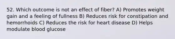 52. Which outcome is not an effect of fiber? A) Promotes weight gain and a feeling of fullness B) Reduces risk for constipation and hemorrhoids C) Reduces the risk for heart disease D) Helps modulate blood glucose