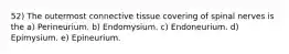 52) The outermost connective tissue covering of spinal nerves is the a) Perineurium. b) Endomysium. c) Endoneurium. d) Epimysium. e) Epineurium.