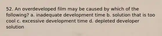 52. An overdeveloped film may be caused by which of the following? a. inadequate development time b. solution that is too cool c. excessive development time d. depleted developer solution