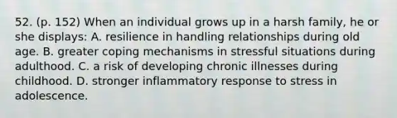 52. (p. 152) When an individual grows up in a harsh family, he or she displays: A. resilience in handling relationships during old age. B. greater coping mechanisms in stressful situations during adulthood. C. a risk of developing chronic illnesses during childhood. D. stronger inflammatory response to stress in adolescence.