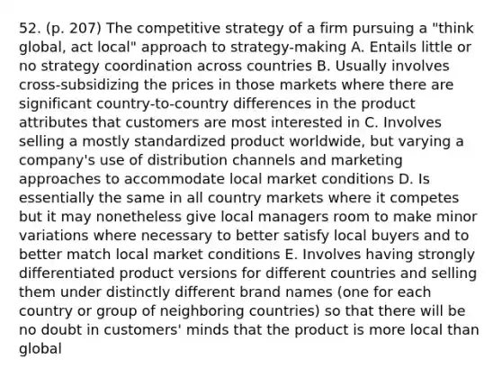 52. (p. 207) The competitive strategy of a firm pursuing a "think global, act local" approach to strategy-making A. Entails little or no strategy coordination across countries B. Usually involves cross-subsidizing the prices in those markets where there are significant country-to-country differences in the product attributes that customers are most interested in C. Involves selling a mostly standardized product worldwide, but varying a company's use of distribution channels and marketing approaches to accommodate local market conditions D. Is essentially the same in all country markets where it competes but it may nonetheless give local managers room to make minor variations where necessary to better satisfy local buyers and to better match local market conditions E. Involves having strongly differentiated product versions for different countries and selling them under distinctly different brand names (one for each country or group of neighboring countries) so that there will be no doubt in customers' minds that the product is more local than global