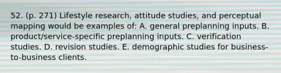 52. (p. 271) Lifestyle research, attitude studies, and perceptual mapping would be examples of: A. general preplanning inputs. B. product/service-specific preplanning inputs. C. verification studies. D. revision studies. E. demographic studies for business-to-business clients.