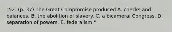 "52. (p. 37) The Great Compromise produced A. checks and balances. B. the abolition of slavery. C. a bicameral Congress. D. separation of powers. E. federalism."