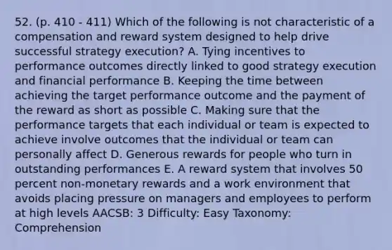 52. (p. 410 - 411) Which of the following is not characteristic of a compensation and reward system designed to help drive successful strategy execution? A. Tying incentives to performance outcomes directly linked to good strategy execution and financial performance B. Keeping the time between achieving the target performance outcome and the payment of the reward as short as possible C. Making sure that the performance targets that each individual or team is expected to achieve involve outcomes that the individual or team can personally affect D. Generous rewards for people who turn in outstanding performances E. A reward system that involves 50 percent non-monetary rewards and a work environment that avoids placing pressure on managers and employees to perform at high levels AACSB: 3 Difficulty: Easy Taxonomy: Comprehension