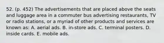 52. (p. 452) The advertisements that are placed above the seats and luggage area in a commuter bus advertising restaurants, TV or radio stations, or a myriad of other products and services are known as: A. aerial ads. B. in-store ads. C. terminal posters. D. inside cards. E. mobile ads.