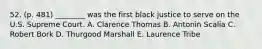 52. (p. 481) ________ was the first black justice to serve on the U.S. Supreme Court. A. Clarence Thomas B. Antonin Scalia C. Robert Bork D. Thurgood Marshall E. Laurence Tribe