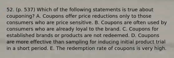 52. (p. 537) Which of the following statements is true about couponing? A. Coupons offer price reductions only to those consumers who are price sensitive. B. Coupons are often used by consumers who are already loyal to the brand. C. Coupons for established brands or products are not redeemed. D. Coupons are more effective than sampling for inducing initial product trial in a short period. E. The redemption rate of coupons is very high.