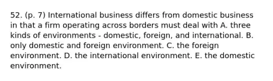 52. (p. 7) International business differs from domestic business in that a firm operating across borders must deal with A. three kinds of environments - domestic, foreign, and international. B. only domestic and foreign environment. C. the foreign environment. D. the international environment. E. the domestic environment.