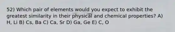 52) Which pair of elements would you expect to exhibit the greatest similarity in their physical and chemical properties? A) H, Li B) Cs, Ba C) Ca, Sr D) Ga, Ge E) C, O