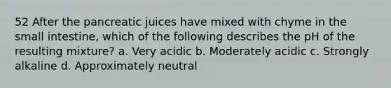 52 After the pancreatic juices have mixed with chyme in the small intestine, which of the following describes the pH of the resulting mixture? a. Very acidic b. Moderately acidic c. Strongly alkaline d. Approximately neutral