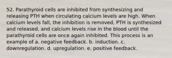 52. Parathyroid cells are inhibited from synthesizing and releasing PTH when circulating calcium levels are high. When calcium levels fall, the inhibition is removed, PTH is synthesized and released, and calcium levels rise in the blood until the parathyroid cells are once again inhibited. This process is an example of a. negative feedback. b. induction. c. downregulation. d. upregulation. e. positive feedback.