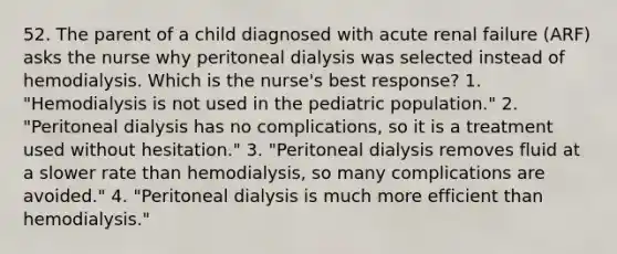 52. The parent of a child diagnosed with acute renal failure (ARF) asks the nurse why peritoneal dialysis was selected instead of hemodialysis. Which is the nurse's best response? 1. "Hemodialysis is not used in the pediatric population." 2. "Peritoneal dialysis has no complications, so it is a treatment used without hesitation." 3. "Peritoneal dialysis removes fluid at a slower rate than hemodialysis, so many complications are avoided." 4. "Peritoneal dialysis is much more efficient than hemodialysis."