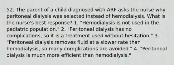 52. The parent of a child diagnosed with ARF asks the nurse why peritoneal dialysis was selected instead of hemodialysis. What is the nurse's best response? 1. "Hemodialysis is not used in the pediatric population." 2. "Peritoneal dialysis has no complications, so it is a treatment used without hesitation." 3. "Peritoneal dialysis removes fluid at a slower rate than hemodialysis, so many complications are avoided." 4. "Peritoneal dialysis is much more efficient than hemodialysis."