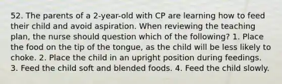 52. The parents of a 2-year-old with CP are learning how to feed their child and avoid aspiration. When reviewing the teaching plan, the nurse should question which of the following? 1. Place the food on the tip of the tongue, as the child will be less likely to choke. 2. Place the child in an upright position during feedings. 3. Feed the child soft and blended foods. 4. Feed the child slowly.