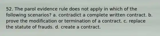 52. The parol evidence rule does not apply in which of the following scenarios? a. contradict a complete written contract. b. prove the modification or termination of a contract. c. replace the statute of frauds. d. create a contract.