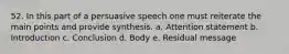 52. In this part of a persuasive speech one must reiterate the main points and provide synthesis. a. Attention statement b. Introduction c. Conclusion d. Body e. Residual message