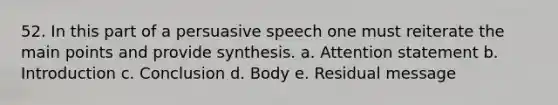 52. In this part of a persuasive speech one must reiterate the main points and provide synthesis. a. Attention statement b. Introduction c. Conclusion d. Body e. Residual message