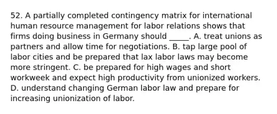 52. A partially completed contingency matrix for international human resource management for labor relations shows that firms doing business in Germany should _____. A. treat unions as partners and allow time for negotiations. B. tap large pool of labor cities and be prepared that lax labor laws may become more stringent. C. be prepared for high wages and short workweek and expect high productivity from unionized workers. D. understand changing German labor law and prepare for increasing unionization of labor.