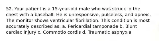 52. Your patient is a 15-year-old male who was struck in the chest with a baseball. He is unresponsive, pulseless, and apneic. The monitor shows ventricular fibrillation. This condition is most accurately described as: a. Pericardial tamponade b. Blunt cardiac injury c. Commotio cordis d. Traumatic asphyxia